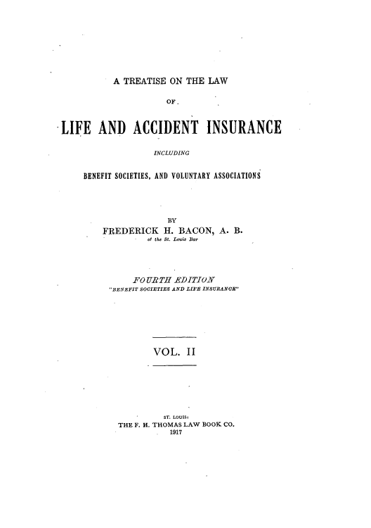 handle is hein.beal/tliacci0002 and id is 1 raw text is: A TREATISE ON THE LAW

OF-
LIFE AND ACCIDENT INSURANCE
INCLUDING
BENEFIT SOCIETIES, AND VOLUNTARY ASSOCIATIONS
BY
FREDERICK H. BACON, A. B.
of the St. Louis Bar
FO URTH EDITION
BENEFIT SOCIETIES AND LIFE INSURANGE

VOL. II

ST. LOUIS:
THE F. H. THOMAS LAW BOOK CO.
1917


