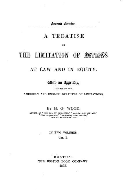 handle is hein.beal/tliaeq0001 and id is 1 raw text is: recoub (ebition.

A TREATISE
ON
THE LIMITATION OF AVI

AT LAW AND IN EQUITY.

AMERICAN AND

itt) an    1ppenoiX,
CONTAINING THE
ENGLISH STATUTES OF LIMITATIONS.

By H. G. WOOD,
AUTHOR OF THE LAW OF NUISANCES, MASTER AND SERVANT,
FIRE INSURANCE,  LANDLORD AND TENANT,
LAW OF RAILROADS, ETC.
IN TWO VOLUMES.
VOL. I.
BOSTON:
THE BOSTON BOOK COMPANY.
1893.


