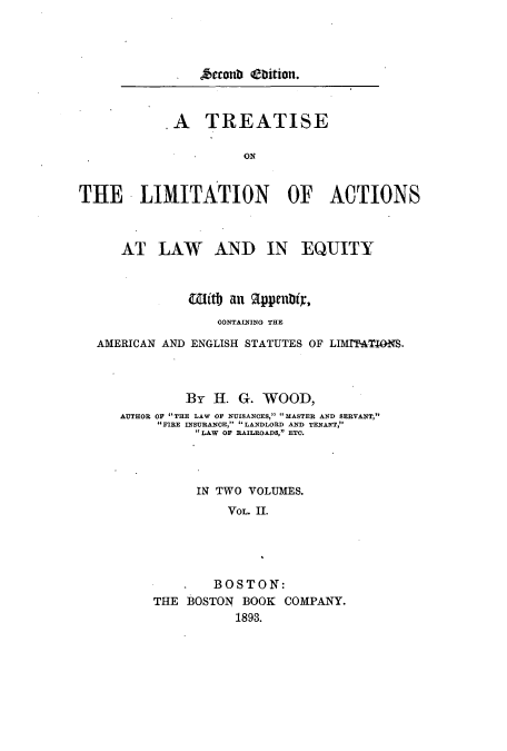 handle is hein.beal/tliaeq0002 and id is 1 raw text is: . Atto tth iitiott.

.A TREATISE
ON
THE LIITATION OF ACTIONS
AT LAW AND IN EQUITY
Witly an 91ppentir,
CONTAINING THE
AMERICAN AND ENGLISH STATUTES OF LIMITATIONS.
By H. G. WOOD,
AUTHOR OF THE LAW OF NUISANCES, MASTER AND SERVANT,
FIRE INSURANCE, LANDLORD AND TENANT,
LAW OF RAILROADS, ETC.
IN TWO VOLUMES.
VOL. II.
BOSTON:
THE BOSTON BOOK COMPANY.
1893.


