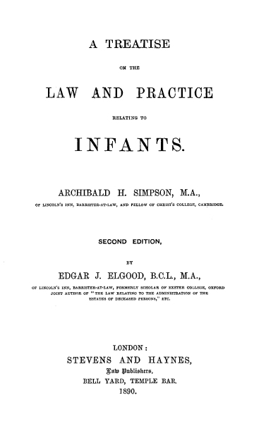 handle is hein.beal/tlicere0001 and id is 1 raw text is: A TREATISE
ON THE
LAW AND PRACTICE
RELATING TO
INFANTS.
ARCHIBALD H. SIMPSON, M.A.,
OF LINCOLN'S INN, BARRISTER-AT-LAW, AND FELLOW OF CHRIST'S COLLEGE, CAMBRIDO.
SEOOND EDITION,
Bay
EDGAR J. ELGOOD, B.C.L., M.A.,
OF LINCOLN'S INN, BARRISTER-AT-LAW, FORMERLY SCHOLAR OF EXETER COLLEGE, OXFORD
JOINT AUTHOR OF  THE LAW RELATING TO THE ADMINISTRATION OF THE
ESTATES OF DECEASED PERSONS, ETC.

LONDON:
STEVENS AND HAYNES,
fah publishers,
BELL YARD, TEMPLE BAR.
1890.


