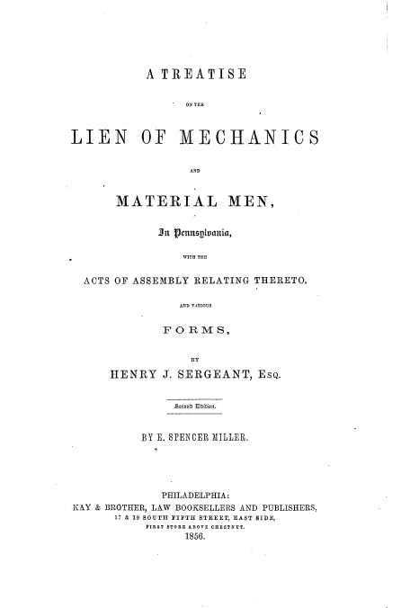 handle is hein.beal/tlienmm0001 and id is 1 raw text is: A TREATISE
ON TRE
LIEN OF MECHANICS
AND
MATERIAL MEN,
3a g3enusplvania,
WITH THE
ACTS OF ASSEMBLY RELATING THERETO,
AND VARIOUS

FORMS,
BY
HENRY J. SERGEANT, ESQ.

Accnob Uition.
BY E. SPENCER MILLER.
PHILADELPHIA:
KAY & BROTHER, LAW BOOKSELLERS AND PUBLISHERS
17 & 19 SOUTH FIFTH STREET, EAST SIDE,
FIRST STORE ABOVE CHESTNUT.
1856.


