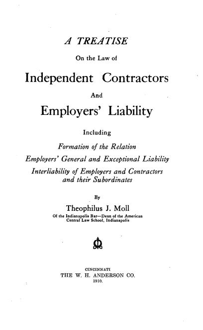 handle is hein.beal/tlincoemr0001 and id is 1 raw text is: A TREATISE
On the Law of
Independent Contractors
And
Employers' Liability
Including
Formation of the Relation
Employers' General and Exceptional Liability
Interliability of Employers and Contractors
and their Subordinates
By
Theophilus J. Moll
Of the Indianapolis Bar-Dean of the American
Central Law School, Indianapolis

CINCINNATI
THE W. H. ANDERSON CO.
1910.


