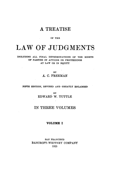 handle is hein.beal/tljfindr0001 and id is 1 raw text is: A TREATISE
OF THE
LAW OF JUDGMENTS
INCLUDING ALL FINAL DETERMINATIONS OF THE RIGHTS
OF PARTIES IN ACTIONS OR PROCEEDINGS
AT LAW OR IN EQUITY
BY
A. C. FREEMAN
FIFtH EDITION, REVISED AND GREATLY ENLARGED
BY
EDWARD W. TUTTLE
IN THREE VOLUMES
VOLUME I
SAN FRANCISCO
BANCROFT-WHITNEY COMPANY
1925


