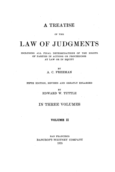 handle is hein.beal/tljfindr0002 and id is 1 raw text is: A TREATISE
OF THE
LAW OF JUDGMENTS
INCLUDING ALL FINAL DETERMINATIONS OF THE RIGHTS.
OF PARTIES IN ACTIONS OR PROCEEDINGS
AT LAW OR IN EQUITY
BY
A. C. FREEMAN
iFTH EDITION, REVISED AND GREATLY ENLARGED
BY
EDWARD W. TUTTLE

IN THREE VOLUMES
VOLUME II
SAN FRANCISCO
BANCROFT-WHITNEY COMPANY
1925


