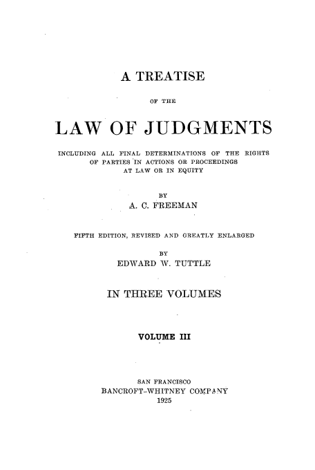 handle is hein.beal/tljfindr0003 and id is 1 raw text is: A TREATISE
OF THE
LAW OF JUDGMENTS
INCLUDING ALL FINAL DETERMINATIONS OF THE RIGHTS
OF PARTIES IN ACTIONS OR PROCEEDINGS
AT LAW OR IN EQUITY
BY
A. C. FREEMAN
FIFTH EDITION, REVISED AND GREATLY ENLARGED
BY
EDWARD W. TUTTLE

IN THREE VOLUMES
VOLUME III
SAN FRANCISCO
BANCROFT-WHITNEY COMPA NY
1925



