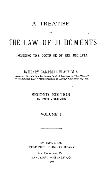 handle is hein.beal/tljidrj0001 and id is 1 raw text is: A TREATISE
ON
THE LAW OF JUDGMENTS
INCLUDING THE DOCTRINE OF RES JUDICATA
By HENRY CAMPBELL BLACK, M. A.
Author of Black's Law Dictionary  and of Treatises on Tax Titles,
Cunstitutioual Law, Interpretation of Laws, Bankruptcy, etc.
SECOND EDITION
IN TWO VOLUMES
VOLUME I

ST. PAUL, MINN.
WEST PUBLISHING COMPANY
SAN FRANCISCO, CAL
BANCROFT-WHITNEY CO.
1902


