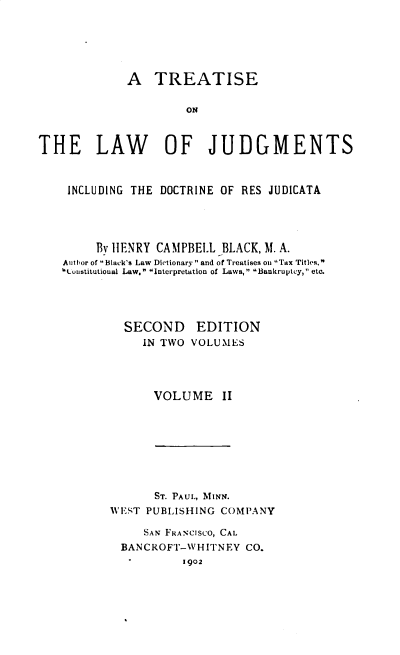 handle is hein.beal/tljidrj0002 and id is 1 raw text is: A TREATISE
ON
THE LAW OF JUDGMENTS
INCLUDING THE DOCTRINE OF RES JUDICATA
By HENRY CAMPBELL BLACK, M. A.
Author of Black's Law Dictionary and of Treatises oa  Tax Titles,
lunstitutional Law. Interpretation of Laws, Bankruptcy, etc.

SECOND
IN TWO

EDITION
VOLUMES

VOLUME II

ST. PAUL, MINN.
WEST PUBLISHING COMPANY
SAN FRANCISCO, CAL
BANCROFT-WHITNEY CO.
1902


