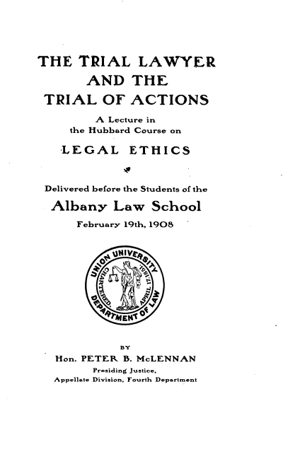 handle is hein.beal/tllrattloa0001 and id is 1 raw text is: 





THE   TRIAL LAWYER

       AND THE

 TRIAL OF ACTIONS

         A Lecture in
     the Hubbard Course on

     LEGAL ETHICS



 Delivered before the Students of the

 Albany Law School

      February 19th, 1908


           u gtIV






           4gMEN'


             BY
   Hon. PETER B. McLENNAN
        Presiding Justice,
  Appellate Division, Fourth Department


