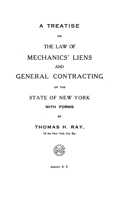 handle is hein.beal/tlmechsn0001 and id is 1 raw text is: A TREATISE
ON
THE LAW OF

MECHANICS'

LIENS

AND

GENERAL

CONTRACTING

OF THE

STATE OF NEW YORK
WITH FORMS
BY
THOMAS H. RAY,

Of the New York City Bar

ALBANYT, N. Y.


