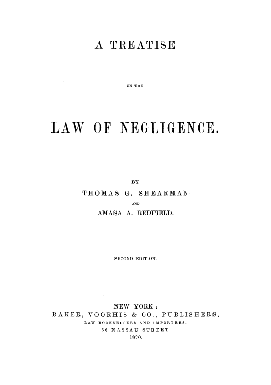 handle is hein.beal/tlnegli0001 and id is 1 raw text is: A TREATISE
ON THE
LAW OF NEGLIGENCE.
BY

THOMAS

G. SHEARMAN.

AND

AMASA A. REDFIELD.
SECOND EDITION.
NEW YORK:
BAKER, VOORHIS & CO., PUBLISHERS,
LAW BOOKSELLERS AND IMPORTERS,
66 NASSAU STREET.
1870.


