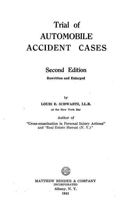 handle is hein.beal/tloabatcs0001 and id is 1 raw text is: 





           Trial   of


      AUTOMOBILE


ACCIDENT CASES




        Second   Edition

        Rewritten and Enlarged




               by
      LOUIS E. SCHWARTZ, LL.B.
          of the New York Bar

             Author of
Cross-examination in Personal Injury Actions
     and Real Estate Manual (N. Y.)













   MATTHEW  BENDER & COMPANY
           INCORPORATED
           Albany, N. Y.
              1941


