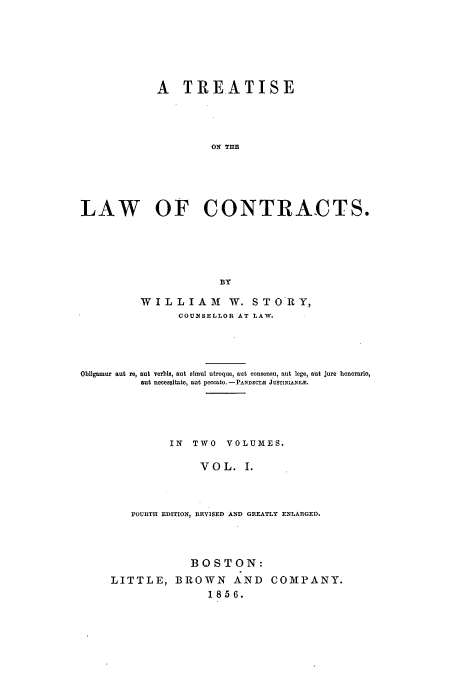 handle is hein.beal/tloca0001 and id is 1 raw text is: A TREATISE
ON THE
LAW OF CONTRACTS.
BY
WILLIAM1           W. STORY,
COUNSELLOR AT LAW.
Obligamur aut re, aut Terbis, aut simul utroque, aut consensu, aut lege, aut jure honorario,
aut necessitate, aut peccato. -PANDECTS JUSTINIANEM.
IN   TWO    VOLUMES.
VOL. I.
FOURTH EDITION, REVISED AND GREATLY ENLARGED.

BOSTON:
LITTLE, BROWN AND COMPANY.
185 6.


