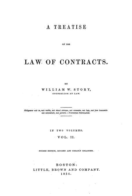 handle is hein.beal/tloca0002 and id is 1 raw text is: .A T.REATISE
ON THE
LAW OF CONTRACTS.
BY
WILLIAM         W. STORY,
COUNSELLOR AT LAW.
Obligamur aut re, ut. verbis, aut almul utroque, aut consensu, aut lege, aut jure honorario
aut necessitate, aut peccato. -PANDECT2A JUSTINIANFA.
IN  TWO VOLUMES.
VOL. II.
FOURTH EDITION, REVISED AND GREATIY ENLARGED.
BOSTON:
LITTLE, BROWN AND COMPANY.
1856.


