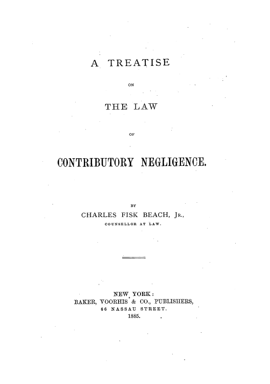 handle is hein.beal/tlofcone0001 and id is 1 raw text is: A TREATISE
ON
THE LAW
OF

CONTRIBUTORY NEGLIGENCE.
BY
CHARLES FISK BEACH, JR.,
COUNSELLOR AT LAW.
NEW YORK:
BAKER, VOORHIS & CO., PUBLISHERS,
66 NASSAU STREET.
1885.


