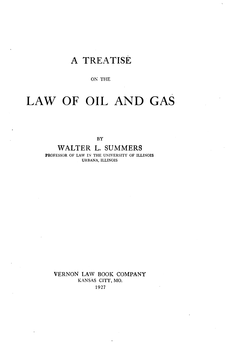 handle is hein.beal/tlogs0001 and id is 1 raw text is: 










A


TREATISE


                 ON THE




LAW OF OIL AND GAS






                  BY

        WALTER L.   SUMMERS
     PROFESSOR OF LAW IN THE UNIVERSITY OF ILLINOIS
              URBANA, ILLINOIS


VERNON LAW BOOK COMPANY
      KANSAS CITY, MO.
           1927


