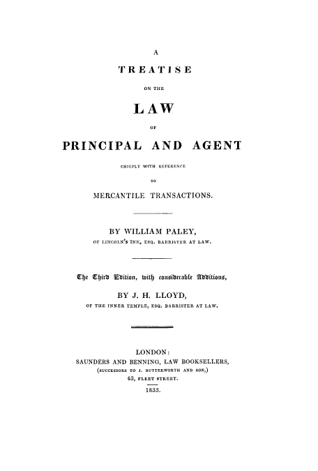 handle is hein.beal/tlpagec0001 and id is 1 raw text is: A

TF R E A T' 1 8 E
ON THE
LAW
OF

PRINCIPAL AND AGENT
CHIEFLY WITH REFERENCE
TO
MERCANTILE TRANSACTIONS.

BY WILLIAM PALEY,
OF LINCOLN'S INN, ESQ. BARRISTER AT LAW.
Et firb Ebtition, faitb congiberable bbitions,
BY J. H. LLOYD,
OF THE INNER TEMPLE, ESQ. BARRISTER AT LAW.

LONDON:
SAUNDERS AND BENNING, LAW BOOKSELLERS,
(SUCCESSORS TO J. BUTTERWORTH AND SON,)
43, FLEET STREET.
1833.


