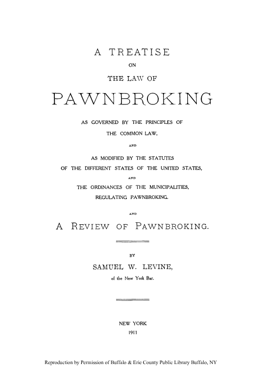 handle is hein.beal/tlpawnb0001 and id is 1 raw text is: A TREATISE
ON
THE LAW OF

PAWN BROKING
AS GOVERNED BY THE PRINCIPLES OF
THE COMMON LAW,
AND
AS MODIFIED BY THE STATUTES
OF THE DIFFERENT STATES OF THE UNITED STATES,
AND
THE ORDINANCES OF THE MUNICIPALITIES,
REGULATING PAWNBROKING.
AND
A REVIEW OF PAWNBROKING.

BY

SAMUEL W. LEVINE,
of the New York Bar.

NEW YORK
1911

Reproduction by Permission of Buffalo & Erie County Public Library Buffalo, NY


