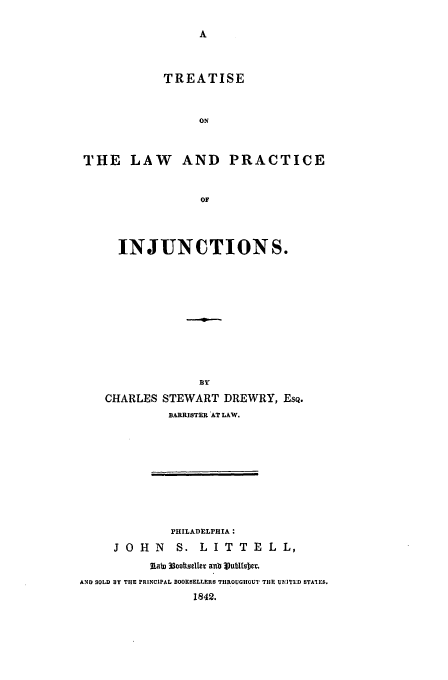 handle is hein.beal/tlpi0001 and id is 1 raw text is: TREATISE
ON
THE LAW       AND PRACTICE
OF
INJUNCTIONS.
CHARLES STEWART DREWRY, EsQ.
BARRISTER AT LAW.
PHILADELPHIA:
J O H N S. L I T T E L L,
2iab) 33ootsel   ab le t5DI
AND SOLD BY THE PRINCIPAL BOOKSELLERS THROUGHOUT THE UNITED STAIES.
1842.


