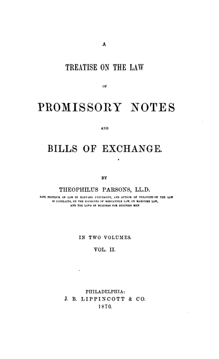 handle is hein.beal/tlpn0002 and id is 1 raw text is: A

TREATISE ON THE LAW
OF
PROMISSORY NOTES
AND
BILLS OF EXCHANGE.
BY
THEOPHILUS PARSONS, LL.D.
DAN PEOTESiOR OF LAW IN IIARARD UNIVERSITY, AND AUTHOR OF TREATISES ON THE LAW
OP CONTRACTS, ON THE ELEMENTS OF MERCANTILE LAW. ON MARITIME LAW,
AND TIIE LAWS OF BUSINESS FOR BUSINESS MEN.

IN TWO VOLUMES.
VOL. II.
PHILADELPIIIA:
J. B. LIPPINCOTT & CO.
1870.


