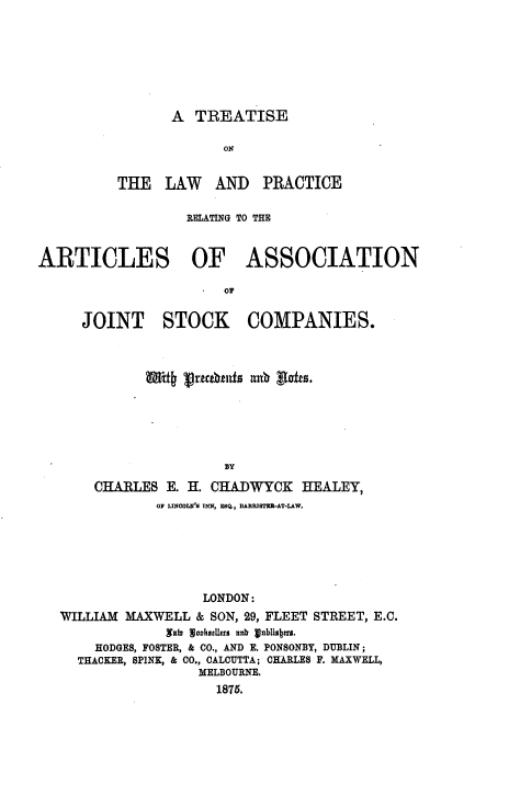 handle is hein.beal/tlpraa0001 and id is 1 raw text is: 







A  TREATISE


                        ON


          THE   LAW   AND   PRACTICE

                   RELATING TO THE



ARTICLES OF ASSOCIATION

                        or


      JOINT STOCK COMPANIES.


             i# vreublits anu  'afes.






                     BY

    CHARLES   E. H. CHADWYCK   HEALEY,
            OF LINCOLK' INN, ESQ., RARRISTE2-AT-LAW.






                  LONDON:
WILLIAM MAXWELL  & SON, 29, FLEET STREET, E.C.
             afv sockoellrs  nb z nblisbers.
    HODGES, FOSTER, & CO., AND E. PONSONBY, DUBLIN;
  THACKER, SPINK, & CO., CALCUTTA; CHARLES F. MAXWELL,
                  MELBOURNE.
                    1875.


