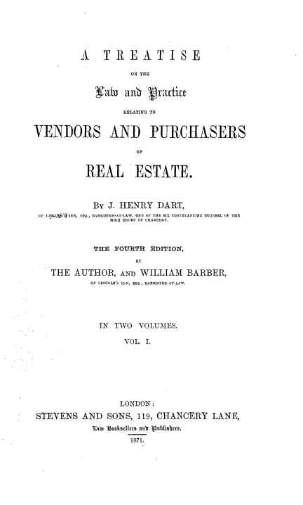 handle is hein.beal/tlprvpr0001 and id is 1 raw text is: 






A    TREATISE

          ON THE


          livN prafTOi

          R1ELATING TO


VENDORS AND PURCHASERS

                     OF


           REAL ESTATE.



           By J. HENRY DART,
 OS LI 'ff INN, ESQ., BARRISTER-AT-LAW, ONE OF THE SIX CONVEYANCING COUNSEL OF TH
                HIGH COURT OF CHAN ERY.



            THE FOURTH EDITION,
                     BY

    THE AUTHOR, AND WILLIAM BARBER,
            OF LINCOLN'S INN, ESQ., BARRISTER*AT-LAW


             IN TWO VOLUMES.

                  VOL. I.







                  LONDON:
STEVENS AND SONS, 119, CHANCERY LANE,
           3caw 3300huTlers alud vubis~jc11.
                   1871.


