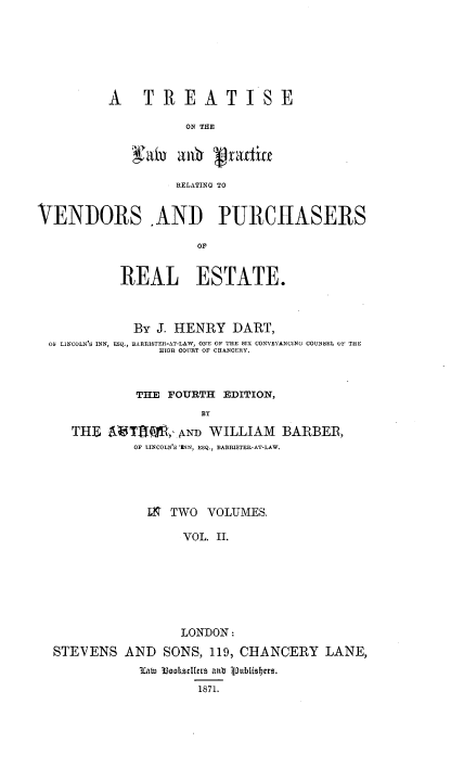 handle is hein.beal/tlprvpr0002 and id is 1 raw text is: 







A  TREATISE

          ON THE




          RELATING TO


VENDORS .AND PURCHASERS

                     OF


           REAL ESTATE.



             By J. HENRY DART,
 O LINCOLN'S INN, ESQ., BARRISTER-AT-LAW, ONE OF THE SIX CONVEYANCING COUNSEL U  THE
                HIOR COURT OF CHANCERY,



             THE FOURTH EDITION,
                      BY

     THE    Tl W,, AND WILLIAM BARBER,
             OF LINCOLNS INN, ESQ., BARRISTER-AT-LAW.


             M. TWO VOLUMES,

                 VOL. II.








                 LONDON:

STEVENS AND SONS, 119, CHANCERY LANE,

            3ICa 3oocidier1 an 1pubusbers.
                   1871.


