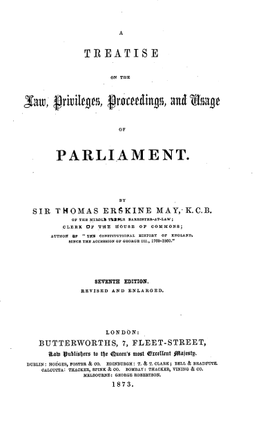 handle is hein.beal/tlprvpusp0001 and id is 1 raw text is: 



A


               TREATISE


                      ON THE




3Jaw,  grivilee, grouting, and age



                        OF




        PARLIAMENT.






                        BY

  SIR   THOMAS EREKINE MAY,-K.C.B.
            OF THE MIDL T%290R SARRISTER-AT-LAW;
          CLERK OF THE HOUSE OF COMMONS;
       AUTHOR OF  Til  CONSTITUTIONAL HISTORY  OP ENGLAND,
           SINCE THE ACCESSION OF GEORGE III., 1760-1860.


                 SEVENTH EDITION,
              REVISED AND ENLARGED.






                    LONDON:

   BUTTERWORTHS, 7, FLEET-STREET,
     SIDa Ipublisters to tfje  ueen'o moot Oxcellent fdatestp.
DUBLIN: HODGES, FOSTER & CO. EDINBURGH: T. & T. CLARK; BELL & BRADFUTE.
    CALCUTTA: THACKER, SPINK & CO. BOMBAY: THACKER, VINING & CO.
              MELBOURNE: GEORGE ROBERTSON.
                      1873.


