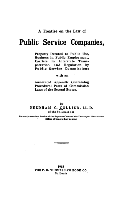 handle is hein.beal/tlpsc0001 and id is 1 raw text is: 






A Treatise on the Law of


Public Service Companies,


         Property Devoted to Public Use,
         Business in Public Employment,
         Carriers in  Interstate Trans-
         portation and   Regulation  by
         Public Service Commissions

                     with an

         Annotated Appendix Containing
         Procedural Parts of Commission
         Laws of the Several States.


                       By
      NEEDHAM       C. COLLIER, LL.D.
                of the St. Louis Bar
Formerly Associate Justice of the Supreme Court of the Territory of New Mexico
               Editor of Central Law Journal












                      1918
         THE F. H. THOMAS LAW BOOK CO.
                    St. Louis


