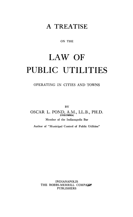 handle is hein.beal/tlpuo0001 and id is 1 raw text is: 




A TREATISE


      ON THE



 LAW OF


PUBLIC UTILITIES


   OPERATING IN CITIES AND TOWNS




                 BY
  OSCAR L. POND, A.M., LL.B., PH.D.
               [COLUMBIA)
        Member of the Indianapolis Bar
   Author of Municipal Control of Public Utilities











             INDIANAPOLIS
      THE BOBBS-MERRILL COMPAhW
             PUBLISHERS


