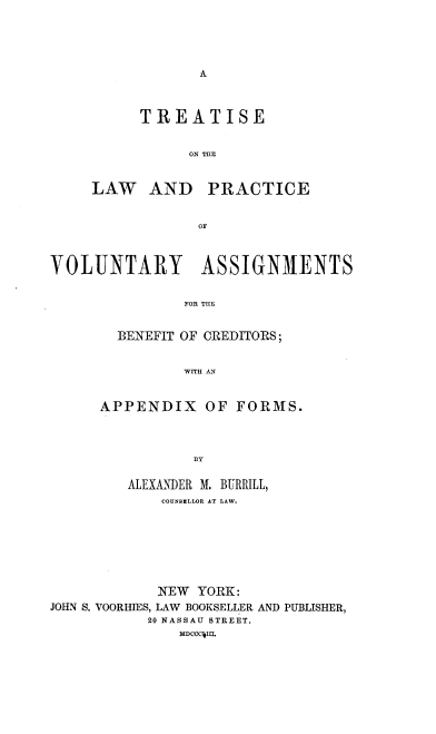 handle is hein.beal/tlpvab0001 and id is 1 raw text is: 





A


TREATISE


      ON TILE


LAW AND


PRACTICE


OF


VOLUNTARY ASSIGNMENTS


               FOR THE


        BENEFIT OF CREDITORS;


               WITH AN


APPENDIX OF FORMS.



           BY

   ALEXANDER M. BURRILL,
       COUNSELLOR AT LAW.


            NEW  YORK:
JOHN S. VOORHIES, LAW BOOKSELLER AND PUBLISHER,
           20 NASSAU STREET.
               MDCCuL


