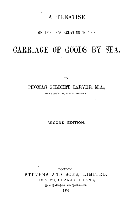 handle is hein.beal/tlrcgsa0001 and id is 1 raw text is: 


             A  TREATISE


         ON THE LAW RELATING TO THE



CARRIAGE OF GOODS BY SEA.





                   BY

     THOMAS  GILBERT  CARVER, M.A.,
            OF LINCOLN'S INN, BAEEISTER-AT-LAW.






            SECOND  EDITION.










                 LONDON:


STEVENS


AND  SONS,


LIMITED,


119 & 120, CHANCERY LANE,

         1891


