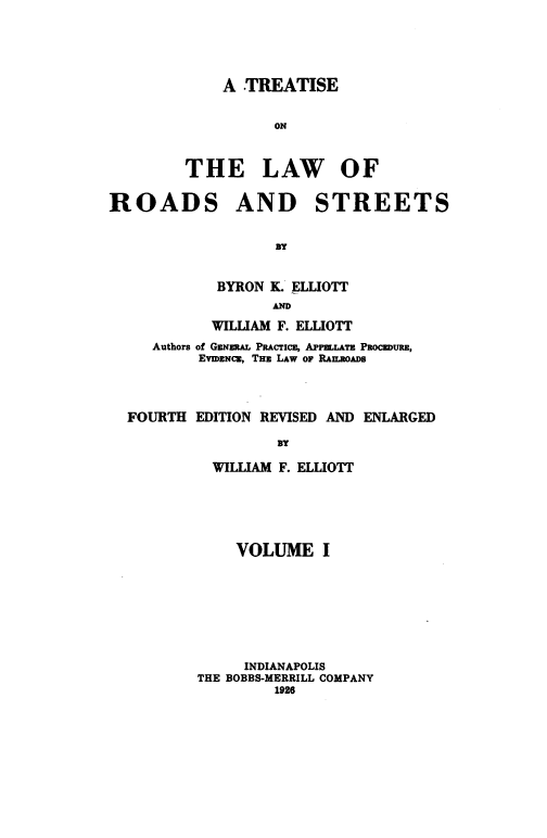 handle is hein.beal/tlrds0001 and id is 1 raw text is: 





    A  TREATISE


          ON



THE LAW OF


ROADS


AND STREETS


                 BY


          BYRON K. ELLIOTT
                 AND
          WILLIAM F. ELLIOTT
   Authors of GENzRAL PRAcrTcE, APPELATE PROcBDURE,
        EVIDENCE, THE LAW OF RAILROADS



FOURTH  EDITION REVISED AND ENLARGED

                 BY

          WILLIAM F. ELLIOTT


    VOLUME I








    INDIANAPOLIS
THE BOBBS-MERRILL COMPANY
         1926


