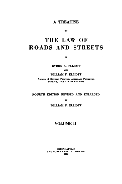 handle is hein.beal/tlrds0002 and id is 1 raw text is: 






    A  TREATISE


          ON


THE LAW OF


ROADS


AND STREETS


       BY


BYRON K. ELLIOTT
      AND


          WILLIAM F. ELLIOTT
   Authors of GENERAL PRACTICE, APPELLATE PROCEDURE,
        EVIDENCE, THE LAW OF RAILROADS



FOURTH  EDITION REVISED AND ENLARGED

                 BY

          WILLIAM F. ELLIOTT


    VOLUME II








      INDIANAPOLIS
THE BOBBS-MERRILL COMPANY
         1926



