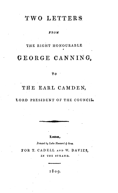 handle is hein.beal/tlrhgc0001 and id is 1 raw text is: 



TWO LETTERS


       YROM


   TIE RIGHT


GEORGE


HONOURABLE


CANNING,


  THE  EARL  CAMDEN,


LORD PRESIDENT OF THE COUNCILA









       Pnted by Luke Hansard <f Sons

  .VOR T. CADELL AND W. DAVIES,
        IN THE STRAND.



           isog.


