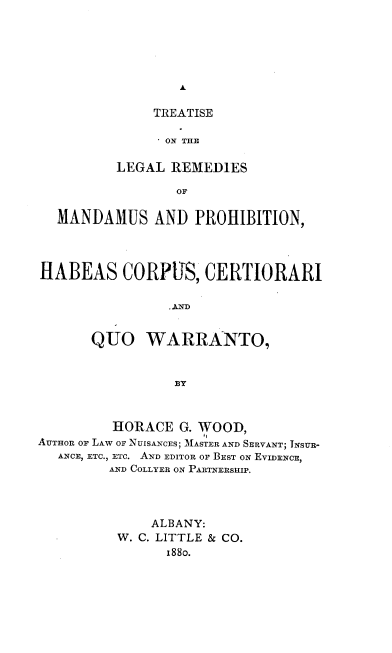 handle is hein.beal/tlrmph0001 and id is 1 raw text is: 





A


     TREATISE

     ON THE

LEGAL  REMEDIES

       OF


  MANDAMUS AND PROHIBITION,




HABEAS CORPUS, CERTIORARI

                .ND


       QUO   WARRANTO,


                 8Y



         HORACE  G. WOOD,
AUTHOR OF LAW OF NUIsANCES; MASTER AND SERVANT; INSUR-
  ANCE, ETC., ETC. AND EDITOR OF BEST ON EVIDENCE,
         AND COLLYER ON PARTNERSHIP.


    ALBANY:
W. C. LITTLE & CO.
      188o.


