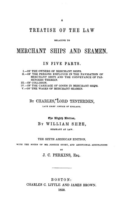 handle is hein.beal/tlrmss0001 and id is 1 raw text is: 





A


       TREATISE OF THE LAW


                   RELATIVE TO



MERCHANT SHIPS AND SEAMEN.



             IN  FIVE   PARTS.

   I.-OF THE OWNERS OF MERCHANT SHIPS.
   II.-OF THE PERSONS EMPLOYED IN THE NAVIGATION OF
       MERCHANT SHIPS AND THE CONVEYANCE OF PAS-
       SENGERS THEREIN.
  III.-OF COLLISION.
  IV.-OF THE CARRIAGE OF GOODS IN MERCHANT SHIPS.
  V.-OF THE WAGES OF MERCHANT SEAMEN.




       BY CHARLES,'IORD TENTERDEN,
             LATE CHIEF JUSTICE OF ENGLAND.



                erbe 13igDtD 98Dition,

           BY  WILLIAM SHEE,

                 SERJEANT AT LAW.


           TIIE SIXTH AMERICAN EDITION,

WITH THE NOTES OF MR. JUSTICE STORY, AND ADDITIONAL ANNOTATIONS

                      BY

             J. C. PERKINS,  ESQ.


            BOSTON:

CHARLES  C. LITTLE AND JAMES BROWN.

                1850.


