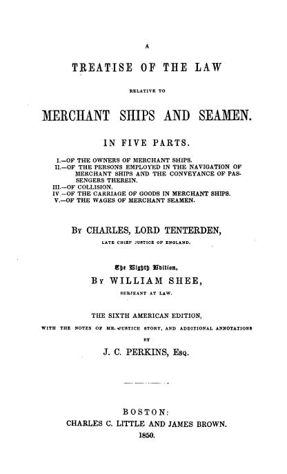 handle is hein.beal/tlrmss0002 and id is 1 raw text is: 





A


       TREATISE OF THE LAW


                   RELATIVE TO



MERCHANT SHIPS AND SEAMEN.



             IN  FIVE   PARTS.

   I.-OF THE OWNERS OF MERCHANT SHIPS.
   II.-OF THE PERSONS EMPLOYED IN THE NAVIGATION OF
       MERCHANT SHIPS AND THE CONVEYANCE OF PAS-
       SENGERS THEREIN.
  III.-OF COLLISION.
  IV.-OF THE CARRIAGE OF GOODS IN MERCHANT SHIPS.
  V.-OF THE WAGES OF MERCHANT SEAMEN.




       BY CHARLES,  LORD   TENTERDEN,
             LATE CHIEF JUSTICE OF ENGLAND.



                gDe 35ghto 3Eition,

           BY  WILLIAM SHEE,
                 SEBJTEANT AT LAW.


           THE SIXTH AMERICAN EDITION,

WITH THE NOTES OF lIR.4JUSTICE STORY, AND ADDITIONAL ANNOTATIONS

                      BY

             J. C. PERKINS,  ESQ.


            B OSTON:
CHARLES  C. LITTLE AND JAMES BROWN.

                1850.


