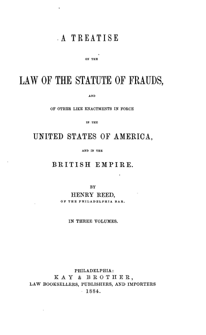 handle is hein.beal/tlsfraud0001 and id is 1 raw text is: 






          .A TREATISE



                 ON THE




LAW   OF THE  STATUTE OF FRAUDS,

                  AND


        OF OTHER LIKE ENACTMENTS IN FORCE


                 IN THE


    UNITED  STATES   OF AMERICA,

                AND IN THE


BRITISH EMPIRE.



          BY

     HENRY  REED,
  OF THE PHILADELPHIA BAR.


          IN THREE VOLUMES.









            PHILADELPHIA:
      KAY   &  BROTHER,
LAW BOOKSELLERS, PUBLISHERS, AND IMPORTERS
               1884.


