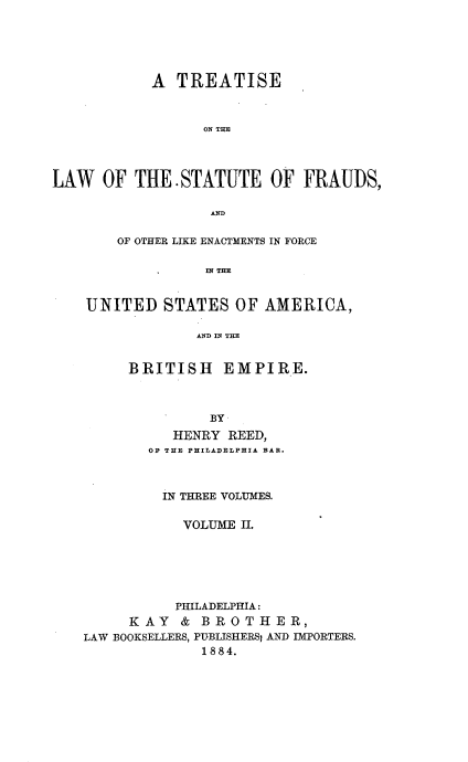 handle is hein.beal/tlsfraud0002 and id is 1 raw text is: 






            A  TREATISE



                  ON THE




LAW   OF  THE  STATUTE OF FRAUDS,

                   AND

        OF OTHER LIKE ENACTMENTS IN FORCE

                  IN THE


    UNITED   STATES  OF  AMERICA,

                 AND IN THE


BRITISH EMPIRE.



          BY
     HENRY  REED,
  OF THE PHILADELPHIA BAR.


         IN THREE VOLUMES.

            VOLUME II.






            PHILADELPHIA:
     KAY   &  BROTHER,
LAW BOOKSELLERS, PUBLISHERSI AND IMPORTERS.
              1884.


