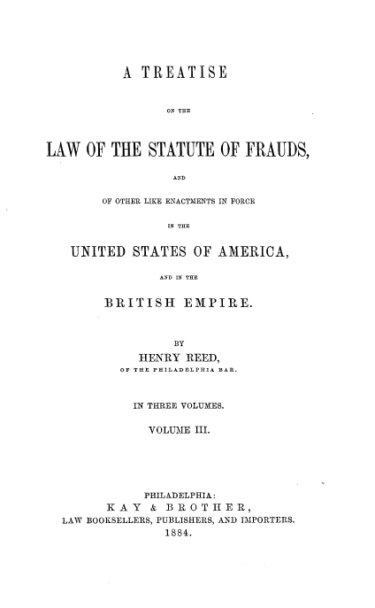 handle is hein.beal/tlsfraud0003 and id is 1 raw text is: 






           A  TREATISE



                 ON THE




LAW   OF THE  STATUTE OF FRAUDS,

                  AND


        OF OTHER LIKE ENACTMENTS IN FORCE

                 IN THE


   UNITED   STATES   OF AMERICA,

                AND IN THE


        BRITISH EMPIRE.



                  BY

             HENRY  REED,
          OF THE PHILADELPHIA BAR.



            IN THREE VOLUMES.


              VOLUME III.






              PHILADELPHIA:
         KAY   & BROTHER,
  LAW BOOKSELLERS, PUBLISHERS, AND IMPORTERS.
                 1884.



