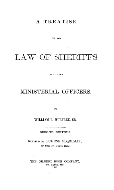 handle is hein.beal/tlshmino0001 and id is 1 raw text is: 






        A TREATISE





               ON THE






LAW   OF SHERIFFS




              AND OTHER


MINISTERIAL OFFICERS.





              BY



     WILLIAM L. MURFREE, SR.


     SECOND EDITION.


RFVISED By EUGENE McQUILLIN,
     OF THE ST. Louis BAR.





 THE GILBERT BOOK COMPANY,
       ST. Louis, Mo.
          1890.


