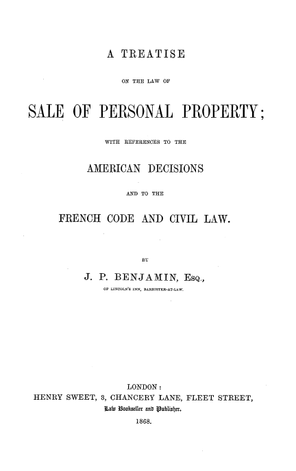 handle is hein.beal/tlsppt0001 and id is 1 raw text is: 





               A TREATISE


                  ON THE LAW OF



SALE OF PERSONAL PROPERTY;


              WITH REFERENCES TO THE



           AMERICAN DECISIONS


                  AND TO THE


      FRENCH   CODE  AND   CIVIL LAW.




                     ]BY

          J. P. BENJAMIN, EsQ.,
              OF LINCOLN'S INN, BARISTER-AT-LAW.












                   LONDON:
 HENRY SWEET, 8, CHANCERY LANE, FLEET STREET,
              Lab BSookseler ant pubi~ser.
                    1868.


