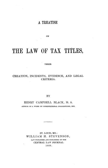 handle is hein.beal/tltxtc0001 and id is 1 raw text is: 







                A TREATISE




                    ON





THE LAW          OF TAX        TITLES,



                   THEIR


CREATION, INCIDENTS, EVIDENCE, AND LEGAL
                 CRITERIA.





                    BY

       HENRY CAMPBELL 'BLACK, M. A.
     AUTHOR OF A WORK ON CONSTITUTIONAL PROHIBITIONS, ETC.









                ST. LOUIS, MO.:
        WILLIAM H. STEVENSON,
           LAW PUBLISHER AND PUBLISHER OF THE
             CENTRAL LAW JOURNAL.
                    1888.


