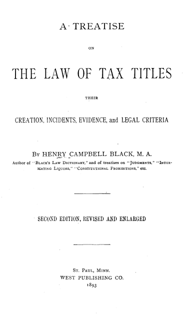 handle is hein.beal/tltxtct0001 and id is 1 raw text is: 



               A TREATISE



                        ON




THE LAW OF TAX TITLES



                      THEIR



 CREATION, INCIDENTS, EVIDENCE, and LEGAL CRITERIA





      By HENRY CAMPBELL BLACK, M. A.
Author of  BLACK'S LAW DICTIONARY, and of treatises on JUDGMENTS, INTOX-
        ICATING LIQUORS,  CONSTITUTIONAL PROHIBITIONS, etc.









        SECOND EDITION, REVISED AND ENLARGED








                   ST. PAUL, MINN.
               WEST PUBLISHING CO.
                       1893



