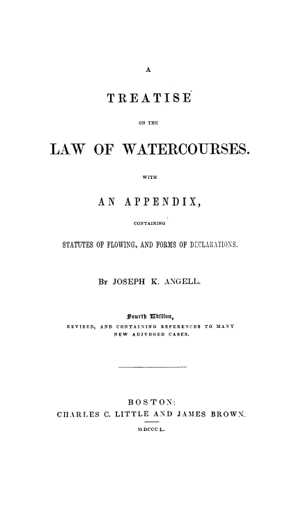 handle is hein.beal/tlwatrcor0001 and id is 1 raw text is: TREATISE
ON THE
LAW OF WATERCOURSES.
WITH
AN APPENDIX,
CONTAINING
STATUTES OF FLOWING, AND FORMS OF DECLARATIONS.

By JOSEPH K. ANGELL.
ffourtD 1ortfon
REVISED, AND CONTAINING REFERENCES TO MANY
NEW ADJUDGED CASES.
BOSTON:
ChIARLES C. LITTLE AND JAMES BROWN.
M1 DCCC L.


