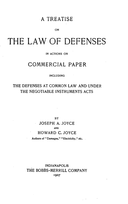 handle is hein.beal/tlwdf0001 and id is 1 raw text is: A TREATISE
ON
THE LAW OF DEFENSES
IN ACTIONS ON
COMMERCIAL PAPER
INCLUDING
THE DEFENSES AT COMMON LAW AND UNDER
THE NEGOTIABLE INSTRUMENTS ACTS
BY
JOSEPH A. JOYCE
AND
HOWARD C. JOYCE
Authors of Damages, Electricity, etc.
INDIANAPOLIS
THE BOBBS-MERRILL COMPANY
1907


