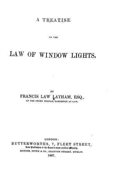 handle is hein.beal/tlwdl0001 and id is 1 raw text is: 





             A  TREATISE





                   ON THE





LAW OF WINDOW LIGHTS.











                    BY

     FRANCIS   LAW    ATHAM,   ESQ.,
        OF THE INNER TEMPLE, BARRISTER AT LAW.












                 LONDON:
 BUTTERWORTHS, 7, FLEET STREET,
        late Vublisbers to 151 Queen's most excellent flajcstg.
     HODGES, SMITH & CO., GRAFTON STREET, DUBLIN.
                   1867.



