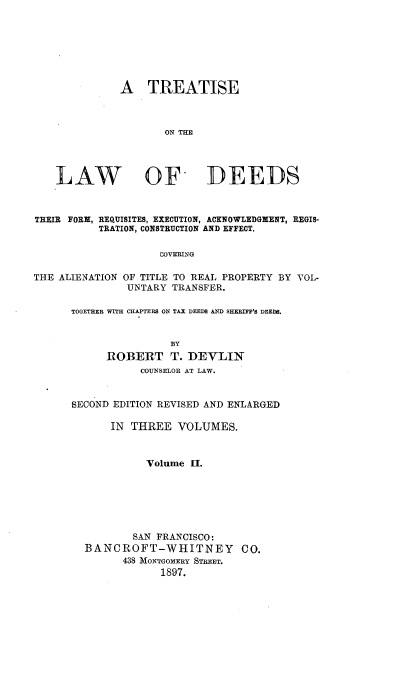 handle is hein.beal/tlwds0002 and id is 1 raw text is: 







              A   TREATISE



                     ON THE




    LAW OY DEEDS



THEIR FORM, REQUISITES, EXECUTION, ACKNOWLEDGXENT, REGIS-
           TRATION, CONSTRUCTION AND EFFECT.

                    COVERING

THE ALIENATION OF TITLE TO REAL PROPERTY BY VOL-
               UNTARY TRANSFER.


TOGETHER WITH CHAPTERS ON TAX DEEDS AND SHERIFF'S DEEDS.


                BY
      ROBERT T. DEVLIN
           COUNSELOR AT LAW.


SECOND EDITION REVISED AND ENLARGED

      IN  THREE  VOLUMES.



            Volume  II.







          SAN FRANCISCO:
  BANCROFT-WHITNEY CO.
        438 MONTGOMERY STREET.
              1897.


