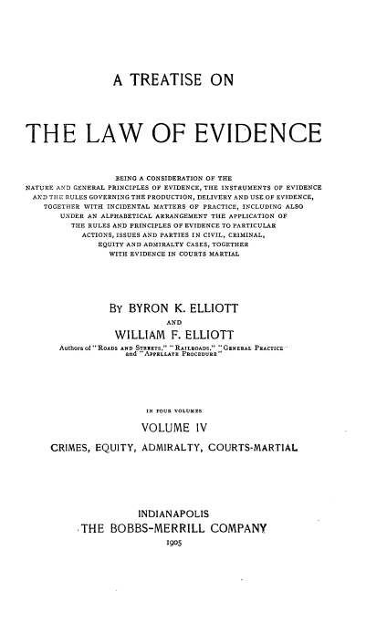 handle is hein.beal/tlwev0004 and id is 1 raw text is: 











                 A  TREATISE ON







THE LAW OF EVIDENCE





                 BEING A CONSIDERATION OF THE
NATURE AND GENERAL PRINCIPLES OF EVIDENCE, THE INSTRUMENTS OF EVIDENCE
AND  THE RULES GOVERNING THE PRODUCTION, DELIVERY AND USE OF EVIDENCE,
    TOGETHER WITH INCIDENTAL MATTERS OF PRACTICE, INCLUDING ALSO
       UNDER AN ALPHABETICAL ARRANGEMENT THE APPLICATION OF
         THE RULES AND PRINCIPLES OF EVIDENCE TO PARTICULAR
           ACTIONS, ISSUES AND PARTIES IN CIVIL, CRIMINAL,
              EQUITY AND ADMIRALTY CASES, TOGETHER
                WITH EVIDENCE IN COURTS MARTIAL







                BY  BYRON K. ELLIOTT

                           AND

                 WILLIAM F. ELLIOTT
       Authors of  ROADS AND STREETS, -RAILROADS, GENERAL PRACTICE
                   and APPELLATE PROCEDURE







                       IN FOUR VOLUMES


                       VOLUME IV


     CRIMES, EQUITY,  ADMIRALTY,   COURTS-MARTIAL









                      INDIANAPOLIS

          ,THE  BOBBS-MERRILL COMPANY

                           1905


