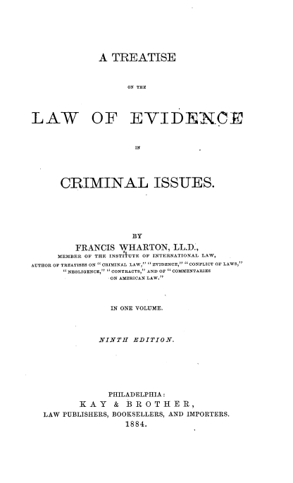handle is hein.beal/tlwevcrimiss0001 and id is 1 raw text is: A TREATISE
ON THE
LAW OF EVIDECE

CRIMINAL ISSUES.
BY
FRANCIS WHARTON, LL.D.,
MEMBER OF THE INSTIlUTE OF INTERNATIONAL LAW,
AUTHOR OF TREATISES ON CRIMINAL LAW, s EVIDENCE, '' CONFLICT OF LAWS,
NEGLIGENCE,  CONTRACTS, AND OF  COMMENTARIES
-ON AMERICAN LAW.
IN ONE VOLUME.
NINTH EDITION.
PHILADELPHIA:
KAY & BROTHER,
LAW PUBLISHERS, BOOKSELLERS, AND IMPORTERS.
1884.


